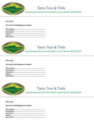 Tamu Tour & Treks
Reg. & Recognize by Government of Sikkim, Tourism Reg. No: 55/TD/E/10/TA
Pick-up Slip
Pick-Up from NJP/Bagdugra to Gangtok
Pick-up Date:………………………………………………………………………
Guest Name:……………………………………………………………………….
Contact No:…………………………………………………………………………
Cab No:……………………………………………………………………………….
Diver Name:………………………………………………………………………..
Tamu Tour & Treks
Reg. & Recognize by Government of Sikkim, Tourism Reg. No: 55/TD/E/10/TA
Pick-up Slip
Pick-Up from NJP/Bagdugra to Gangtok
Pick-up Date:………………………………………………………………………
Guest Name:……………………………………………………………………….
Contact No:…………………………………………………………………………
Cab No:……………………………………………………………………………….
Diver Name:………………………………………………………………………..
Tamu Tour & Treks
Reg. & Recognize by Government of Sikkim, Tourism Reg. No: 55/TD/E/10/TA
Pick-up Slip
Pick-Up from NJP/Bagdugra to Gangtok
Pick-up Date:………………………………………………………………………
Guest Name:……………………………………………………………………….
Contact No:…………………………………………………………………………
Cab No:……………………………………………………………………………….
Diver Name:………………………………………………………………………..
 