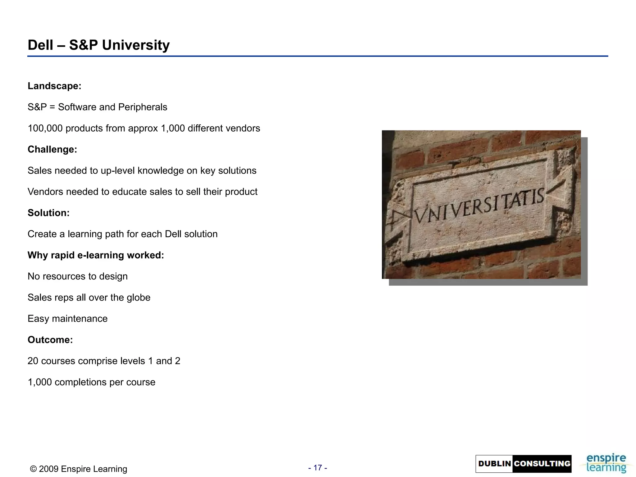 Landscape: S&P = Software and Peripherals 100,000 products from approx 1,000 different vendors Challenge: Sales needed to up-level knowledge on key solutions Vendors needed to educate sales to sell their product Solution: Create a learning path for each Dell solution Why rapid e-learning worked: No resources to design Sales reps all over the globe Easy maintenance Outcome: 20 courses comprise levels 1 and 2 1,000 completions per course Dell – S&P University 