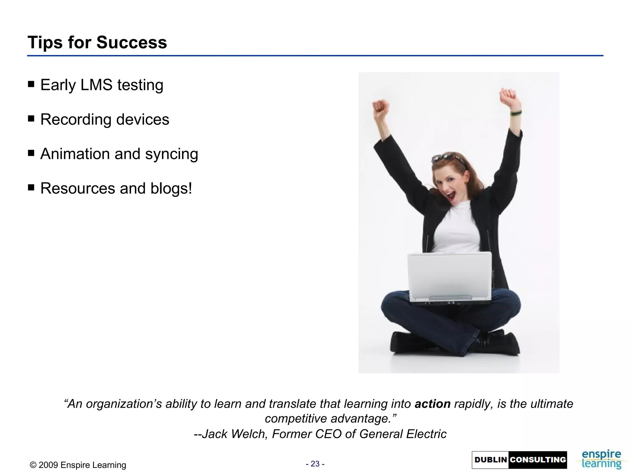 Tips for Success Early LMS testing Recording devices Animation and syncing Resources and blogs! “ An organization’s ability to learn and translate that learning into  action  rapidly, is the ultimate competitive advantage.”   --Jack Welch, Former CEO of General Electric 