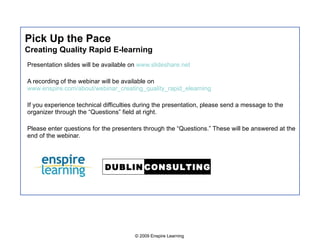 Pick Up the Pace Creating Quality Rapid E-learning Presentation slides will be available on  www.slideshare.net A recording of the webinar will be available on  www.enspire.com/about/webinar_creating_quality_rapid_elearning If you experience technical difficulties during the presentation, please send a message to the organizer through the “Questions” field at right. Please enter questions for the presenters through the “Questions.” These will be answered at the end of the webinar. 