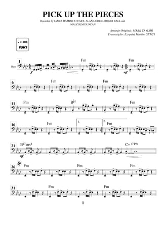 Bass
==========================
=
? bb
bb 4
4
f
«
«
«
«
«
«
«
«
«
«
«
«
«
«
«
«
«
FUNKY
q = 108
ˆ ˆˆˆ
>
‰ «
«
«
«
«
«
«
«
ˆˆ ˆ
«
«
«
« «
«
«
«
ˆ
>
‰
nˆ
«
«
«
«
«
«
«
«
«
«
«
«
«
«
«
«
ˆnˆ ˆ
>
w
ˆ
«
«
«
«
-
Fm
‰ œ
-
»»»» »»»»
œ
>œ
»»»»
»»»»
œ.
Œ
ˆ
«
«
«
«
-
‰ œ
-
»»»» »»»»
œ
>œ
»»»» Œ
F
ˆ
«
«
«
«
-
Fm
‰ œ
-
»»»» »»»»
œ
>œ
»»»»
»»»»
œ.
Œ
ll
1
ll ll “
“{ ll
============================
? bb
bb
ˆ
«
«
«
«
-
‰ œ
-
»»»» »»»»
œ
>œ
»»»» Œ
ˆ
«
«
«
«
-
Fm
‰ œ
-
»»»» »»»»
œ
>œ
»»»»
»»»»
œ.
Œ
ˆ
«
«
«
«
-
‰ œ
-
»»»» »»»»
œ
>œ
»»»» Œ
ˆ
«
«
«
«
-
Fm
‰ œ
-
»»»» »»»»
œ
>œ
»»»»
»»»»
œ.
Œ
ˆ
«
«
«
«
-
‰ œ
-
»»»» »»»»
œ
>œ
»»»» Œ
ll
6
ll ll ll ll
============================
? bb
bb
ˆ
«
«
«
«
-
Fm
‰ œ
-
»»»» »»»»
œ
>œ
»»»»
»»»»
œ.
Œ
ˆ
«
«
«
«
-
‰ œ
-
»»»» »»»»
œ
>œ
»»»» Œ ˆ
«
«
«
«
-
Bb7
‰ œ
-
»»»» »»»»
œ
>œ
»»»»
»»»»
œ.
Œ ˆ
«
«
«
«
-
‰ œ
-
»»»» »»»»
œ
>œ
»»»» Œ
ˆ
«
«
«
«
-
Fm
‰ œ
-
»»»» »»»»
œ
>œ
»»»»
»»»»
œ.
Œ
ll
11
ll ll ll ll
============================
? bbbb
ˆ
«
«
«
«
-
‰ œ
-
»»»» »»»»
œ
>œ
»»»» Œ
ˆ
«
«
«
«
-
Fm
‰ œ
-
»»»» »»»»
œ
>œ
»»»»
»»»»
œ.
Œ
ˆ
«
«
«
«
-
‰ œ
-
»»»» »»»»
œ
>œ
»»»» Œ
ˆ
«
«
«
«
-
‰
Fm
œ
-
»»»» »»»»
œ
>œ
»»»»
»»»»
œ.
Œ
ˆ
«
«
«
«
-
‰ œ
-
»»»» »»»»
œ
>»»»»
»»»» »»»»
œ œœ
> «
«
«
«
«
«
«
«
v̂
bv̂
ll
16
ll ”
”
{
1.
ll
2.
ll
============================
? bb
bb
F .̂«
«
«
«
«
«
«
«
Bb7sus4
≈ˆ
>
‰ ˆ
«
«
«
«
j
>
˙
«
«
«
«
.̂«
«
«
«
«
«
«
«
≈ ˆ
>
‰ ˆ
«
«
«
«
j
>
˙
«
«
«
«
.̂«
«
«
«
«
«
«
«
≈ˆ
>
‰ ˆ
«
«
«
«
j
>
˙
«
«
«
«
.̂«
«
«
«
«
«
«
«
≈ˆ
>
‰ ˆ
«
«
«
«
j
>
ˆ
«
«
«
« ˆ
«
«
«
«
> w
C+ (7,#9)
ll
21
ll ll ll ll
============================
? bb
bb
ˆ
«
«
«
«
-
Fm
‰ œ
»»»» »»»»
œœ
»»»»
»»»»
œ.
Œ
ˆ
«
«
«
«
-
‰ œ
»»»» »»»»
œœ
»»»» Œ
ˆ
«
«
«
«
-
Fm
‰ œ
-
»»»» »»»»
œ
>œ
»»»»
»»»»
œ.
Œ
ˆ
«
«
«
«
-
‰ œ
-
»»»» »»»»
œ
>œ
»»»» Œ
ˆ
«
«
«
«
-
Fm
‰ œ
-
»»»» »»»»
œ
>œ
»»»»
»»»»
œ.
Œ
ll
%
26
llll ll ll ll
============================
? bb
bb
ˆ
«
«
«
«
-
‰ œ
-
»»»» »»»»
œ
>œ
»»»» Œ
ˆ
«
«
«
«
-
Fm
‰ œ
-
»»»» »»»»
œ
>œ
»»»»
»»»»
œ.
Œ
ˆ
«
«
«
«
-
‰ œ
-
»»»» »»»»
œ
>œ
»»»» Œ
ˆ
«
«
«
«
-
Fm
‰ »»»» »»»»
œ
-
œ
>œ
»»»»
»»»»
œ.
Œ
ˆ
«
«
«
«
-
‰ œ
-
»»»» »»»»
œ
>œ
»»»» Œ
ll
31
ll ll ll ll
PICK UP THE PIECES
Recorded by JAMES HAMISH STUART, ALAN GORRIE, ROGER BALL and
MALCOLM DUNCAN
Arranjo Original: MARK TAYLOR
Transcrição: Ezequiel Martins SET/21
1
 
