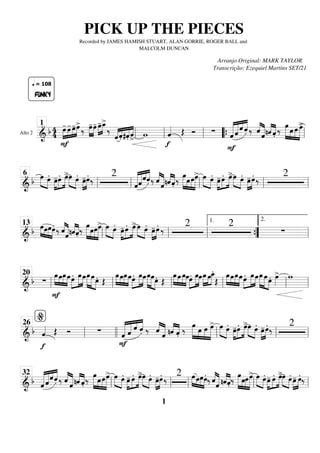 Alto 2
==========================
&
b 4
4
F
»»»»
»»»»
»»»»
»»»»
FUNKY
q = 108
œ
- œ
- œ
-œ
>
‰ »»»»
»»»»
œ
-œ
- œ
-
»»»»
»»»»
œ
_
>
‰
«
«
«
««
«
«
«
«
«
«
«
«
«
«
«
ˆ .̂ #.̂ ˆ
>
w
f
ˆ
«
«
«
« Œ Ó ∑ «
«
«
«
«
«
«
«
«
«
« «
«
«
«
«
«
«
F
ˆ ˆ
ˆ
.̂ ‰ ˆ
«
«
«
«
«
«
«
«
«
ˆ «
«
«
«
«
«
«
«
nˆ .̂
‰ œ
»»»»» »»»»
»»»»
»»»»»
œ œ œ
>
ll
1
ll ll “
“{ ll
============================
& b œ
»»»» »»»»
œ. œ
-
»»»»
»»»»
»»»»
œ. œ
>»»»» »»»»
œ œ.
»»»»
»»»»
œ
-œ.
‰
2
ˆ
«
«
«
«
«
«
«
«
«
«
««
«
«
«
«
«
«
ˆˆ .̂ ‰ ˆ
«
«
«
«
«
«
«
«
«
ˆ «
«
«
«
«
«
«
«
nˆ .̂ ‰
œ
»»»»» »»»»
»»»»
»»»»»
œœœ
> œ
»»»» »»»»
œ. œ
-
»»»»
»»»»
»»»»
œ. œ
>»»»» »»»»
œ œ.
»»»»
»»»»
œ
-œ.
‰
2
ll
6
ll ll ll ll
============================
&
b œ
»»»» »»»
»»»»
»»»»
œœœ. ‰ ˆ
«
«
«
«
«
«
«
«
«
ˆ «
«
«
«
«
«
«
«
nˆ .̂ ‰
œ
»»»»» »»»»
»»»»
»»»»»
œœœ
> œ
»»»» »»»»
œ. œ
-
»»»»
»»»»
»»»»
œ. œ
>»»»» »»»»
œ œ.
»»»»
»»»»
œ
-œ.
‰
2 2
∑
ll
13
ll ll ”
”
{
1.
ll
2.
============================
&
b ∑
œ
»»»» »»»»
»»»»
»»»»
F
œœœ»»»»
»»»»»
»»»»
œ. œœ»»»»»
»»»»» »»»»
œœœ. Œ
œ
»»»» »»»»
»»»»
»»»»
œœœœ.»»»»
»»»»»
»»»»
œœœ
»»»»»
»»»»» »»»»
œœ. Œ
œ
»»»» »»»»
»»»»
»»»»
œ œœœ.»»»»
»»»»»
»»»»
œœœ
»»»»
»»»»
»»»»
œœ
_
.
Œ
œ
»»»» »»»»
»»»»
»»»»
œœœ»»»»
»»»»»
»»»»
œ. œœœ
»»»»»
»»»»» »»»»
œœ. œ
»»»»
> w
ll
20
ll ll ll ll ll
============================
& b
f
ˆ
«
«
«
« Œ Ó ∑
F
«
«
«
«
«
«
«
«
«
«
« «
«
«
«
«
«
«
ˆ ˆ ˆ .̂ ‰ ˆ
«
«
«
«
«
«
«
«
«
ˆ «
«
«
«
«
«
«
«
nˆ .̂ ‰
œ
»»»»» »»»»
»»»»
»»»»»
œ œ œ
> œ
»»»» »»»»
œ.
œ
-
»»»»
»»»»
»»»»
œ. œ
>»»»» »»»»
œ œ.
»»»»
»»»»
œ
-œ.
‰
2
ll
%
26
llll ll ll ll
============================
& b ˆ
«
«
«
«
«
«
«
«
«
«
««
«
«
«
«
«
«
ˆ
ˆ
.̂ ‰ ˆ
«
«
«
«
«
«
«
«
«
ˆ «
«
«
«
«
«
«
«
nˆ .̂
‰
œ
»»»»» »»»»
»»»»
»»»»»
œœœ
> œ
»»»» »»»»
œ.
œ
-
»»»»
»»»»
»»»»
œ. œ
>»»»» »»»»
œ œ.
»»»»
»»»»
œ
-œ.
‰
2 »»»» »»»
»»»»
»»»»
œœœœ.
‰ ˆ
«
«
«
«
«
«
«
«
«
ˆ «
«
«
«
«
«
«
«
nˆ .̂
‰
œ
»»»»» »»»»
»»»»
»»»»»
œœœ
> œ
»»»» »»»»
œ.
œ
-
»»»»
»»»»
»»»»
œ. œ
>»»»» »»»»
œ œ.
»»»»
»»»»
œ
- œ.
‰
ll
32
ll ll ll ll
PICK UP THE PIECES
Recorded by JAMES HAMISH STUART, ALAN GORRIE, ROGER BALL and
MALCOLM DUNCAN
Arranjo Original: MARK TAYLOR
Transcrição: Ezequiel Martins SET/21
1
 