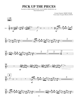 Alto 1
==============================
&
b 4
4 »»»»
»»»»
»»»»
»»»»
FUNKY
q = 108
œ
-
F
œ
- œ
- œ
>
‰ »»»»
»»»»
œ
- œ
- œ
-
»»»»
»»»»
œ
>
‰ œ
»»»»
»»»»
»»»»
»»»»
bœ. nœ. œ
> w
f
œ
»»»» Œ Ó ∑ «
«
«
«
«
«
«
«
«
«
« «
«
«
«
«
«
«
F
ˆ ˆ
ˆ
.̂ ‰ ˆ
«
«
«
«
«
«
«
«
«
ˆ «
«
«
«
«
«
«
«
nˆ .̂
‰
œ
»»»»» »»»»
»»»»
»»»»»
œ œ œ
>
ll
1
ll ll “
“{ ll
================================
& b
œ
»»»» »»»»
œ.
œ
-
»»»»
»»»»
»»»»
œ. œ
>»»»» »»»»
œ œ.
»»»»
»»»»
œ
-œ.
‰
2
ˆ
«
«
«
«
«
«
«
«
«
«
««
«
«
«
«
«
«
«
ˆˆ .̂ ‰ ˆ
«
«
«
«
«
«
«
«
«
ˆ «
«
«
«
«
«
«
«
nˆ .̂ ‰
œ
»»»»» »»»»
»»»»
»»»»»
œœœ
> œ
»»»» »»»»
œ.
œ
-
»»»»
»»»»
»»»»
œ. œ
>»»»» »»»»
œ œ.
»»»»
»»»»
œ
- œ.
‰
2
ll
6
ll ll ll ll
================================
& b
»»»» »»»
»»»»
»»»»
œœœœ.
‰ ˆ
«
«
«
«
«
«
«
«
«
ˆ «
«
«
«
«
«
«
«
nˆ .̂
‰ œ
»»»»» »»»»
»»»»
»»»»»
œœœ
> œ
»»»» »»»»
œ.
œ
-
»»»»
»»»»
»»»»
œ. œ
>»»»» »»»»
œ œ.
»»»»
»»»»
œ
-œ. ‰
2 2
∑
ll
13
ll ll ”
”
{
1.
ll
2.
================================
&
b ∑
F
œ
»»»» »»»»
»»»»
»»»»
œœœœ.»»»»
»»»»»
»»»»
œœœ
»»»»»
»»»»» »»»»
œœ. Œ
œ
»»»» »»»»
»»»»
»»»»
œœœœ.»»»»
»»»»»
»»»»
œœœ
»»»»»
»»»»» »»»»
œœ. Œ
œ
»»»» »»»»
»»»»
»»»»
œœœœ.»»»»
»»»»»
»»»»
œœœ
»»»»
»»»»
»»»»
œœ
_
.
Œ
œ
»»»» »»»»
»»»»
»»»»
œœœ»»»»
»»»»»
»»»»
œ. œœœ
»»»»»
»»»»» »»»»
œœ. œ
»»»»
> w
ll
20
ll ll ll ll ll
================================
&
b œ
»»»» Œ Ó ∑ ˆ
«
«
«
«
«
«
«
«
«
«
« «
«
«
«
«
«
«
F
ˆ
ˆ
.̂ ‰ ˆ
«
«
«
«
«
«
«
«
«
ˆ «
«
«
«
«
«
«
«
nˆ .̂
‰
œ
»»»»» »»»»
»»»»
»»»»»
œ œ œ
> œ
»»»» »»»»
œ.
œ
-
»»»»
»»»»
»»»»
œ. œ
>»»»» »»»»
œ œ.
»»»»
»»»»
œ
-œ.
‰
2
ll
%
26
llll ll ll ll
================================
&
b «
«
«
«
«
«
«
«
«
«
««
«
«
«
«
«
«
ˆˆ
ˆ
.̂ ‰ ˆ
«
«
«
«
«
«
«
«
«
ˆ «
«
«
«
«
«
«
«
nˆ .̂ ‰
œ
»»»»» »»»»
»»»»
»»»»»
œœœ
> œ
»»»» »»»»
œ.
œ
-
»»»»
»»»»
»»»»
œ. œ
>»»»» »»»»
œ œ.
»»»»
»»»»
œ
-œ.
‰
2 œ
»»»» »»»
»»»»
»»»»
œ œœ.
‰ ˆ
«
«
«
«
«
«
«
«
«
ˆ «
«
«
«
«
«
«
«
nˆ .̂ ‰
œ
»»»»» »»»»
»»»»
»»»»»
œœ œ
> œ
»»»» »»»»
œ.
œ
-
»»»»
»»»»
»»»»
œ. œ
>»»»» »»»»
œ œ.
»»»»
»»»»
œ
-œ.
‰
ll
32
ll ll ll ll
PICK UP THE PIECES
Recorded by JAMES HAMISH STUART, ALAN GORRIE, ROGER BALL and
MALCOLM DUNCAN
Arranjo Original: MARK TAYLOR
Transcrição: Ezequiel Martins SET/21
1
 