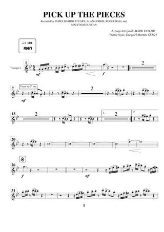 Trumpet 1
=========================
=
&
bb 4
4
F
«
«
«
«
«
«
«
«
«
«
«
«
«
«
«
«
FUNKY
q = 108
-̂ -̂ -̂ ˆ
>
‰ »»»»
»»»»
œ
- œ
- œ
-
»»»»
»»»»
œ
> ‰ »»»»
»»»»
»»»»
»»»»
œ œ. nœ. œ
> w
f
œ
»»»» Œ Ó ∑
2
ll
1
ll ll “
“{ ll
============================
& bb
Tocar na 2ª vez
Œ
F
‰ »»»» »»»»
œ
- œ
>ˆ
«
«
«
«
«
«
«
«
.̂
Œ Œ ‰ œ
-
»»»» »»»»
œ
>œ
»»»»
Œ
2
Œ ‰
œ
-
»»»» »»»»
œ
>œ
»»»»
»»»»
œ.
Œ Œ ‰ œ
-
»»»» »»»»
œ
>œ
»»»» Œ
ll
7
ll ll ll ll
============================
&
bb 2
Œ ‰ œ
-
»»»» »»»»
œ
>ˆ
«
«
«
«
«
«
«
«
.̂
Œ Œ ‰ œ
-
»»»» »»»»
œ
>œ
»»»»
Œ
2
Œ ‰
œ
-
»»»» »»»»
œ
>œ
»»»»
»»»»
œ.
Œ
ll
13
ll ll ”
”
{
1.
ll
2.
============================
&
bb Œ ‰
œ
-
»»»» »»»»
œ
>œ
»»»» Œ w w w ˙
»»»»
. œ
»»»»
> w
ll
20
ll ll ll ll ll
============================
& bb
f
œ
»»»» Œ Ó ∑ ∑ Ó
F
Œ ≈ œ
»»»»
»»»»»
»»»»
œ #œ œ
-
»»»»
»»»»
»»»»
œ
_
- œ
_
‰
»»»» »»»»
œ
_
_
- œ
_
> œ
_
»»»» »»»»
œ.
≈»»»»
»»»»»
»»»»
œ œ#œ
ll
%
26
llll ll ll ll
============================
& bb œ
-
»»»»
»»»»
»»»»
œ
_
-œ
_
‰
»»»» »»»»
œ
_
_
-œ
_
>œ
_
»»»» Œ ∑ Ó Œ ≈œ
»»»»
»»»»»
»»»»
œ#œ œ
-
»»»»
»»»»
»»»»
œ
_
- œ
_
‰
»»»» »»»»
œ
_
_
- œ
_
> œ
_
»»»» »»»»
œ.
≈ »»»»
»»»»»
»»»»
œ œ #œ œ
-
»»»»
»»»»
»»»»
œ
_
- œ
_
‰
»»»» »»»»
œ
_
_
- œ
_
>œ
_
»»»» Œ
ll
31
ll ll ll ll
PICK UP THE PIECES
Recorded by JAMES HAMISH STUART, ALAN GORRIE, ROGER BALL and
MALCOLM DUNCAN
Arranjo Original: MARK TAYLOR
Transcrição: Ezequiel Martins SET/21
1
 
