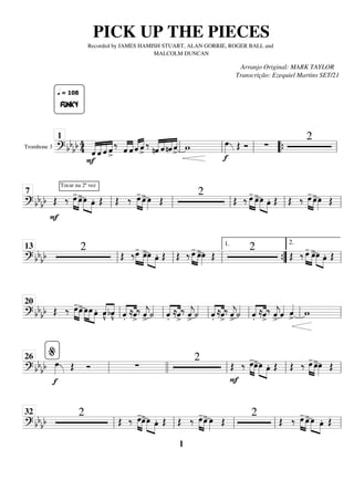 Trombone 3
========================
=
? bb
bb 4
4
F
«
«
«
«
«
«
«
«
«
«
«
«
«
«
«
«
FUNKY
q = 108
ˆ ˆ ˆ ˆ
>
‰
«
«
«
«
«
«
«
«
ˆ ˆ ˆ
«
«
«
« «
«
«
«
ˆ
>
‰
nˆ
«
«
«
«
«
«
«
«
«
«
«
«
«
«
«
«
ˆ nˆ ˆ
>
w
f
œ
»»»» Œ Ó ∑
2
ll
1
ll ll “
“{ ll
============================
? bbbb Œ
F
Tocar na 2ª vez
‰ »»»» »»»»
œ
-
œ
>œ
»»»» »»»»
œ. Œ Œ ‰ œ
-
»»»» »»»»
œ
>œ
»»»» Œ
2
Œ ‰ œ
-
»»»» »»»»
œ
>œ
»»»» »»»»
œ. Œ Œ ‰ œ
-
»»»» »»»»
œ
>œ
»»»» Œ
ll
7
ll ll ll ll
============================
? bb
bb
2
Œ ‰œ
-
»»»» »»»»
œ
>œ
»»»» »»»»
œ. Œ Œ ‰ œ
-
»»»» »»»»
œ
>œ
»»»» Œ
2
Œ ‰ œ
-
»»»» »»»»
œ
>œ
»»»» »»»»
œ. Œ
ll
13
ll ll ”
”
{
1.
ll
2.
============================
? bb
bb Œ ‰ œ
-
»»»» »»»»
œ
>»»»»
»»»» »»»»
œœ œ. «
«
«
«
«
«
«
«
v̂
bv̂
.̂«
«
«
«
«
«
«
«
≈ˆ
>
‰ ˆ
«
«
«
«
j
>
˙
«
«
«
«
.̂«
«
«
«
«
«
«
«
≈ˆ
>
‰ ˆ
«
«
«
«
j
>
˙
«
«
«
«
.̂«
«
«
«
«
«
«
«
≈ˆ
>
‰ ˆ
«
«
«
«
j
>
˙
«
«
«
«
.̂«
«
«
«
«
«
«
«
≈ˆ
>
‰ ˆ
«
«
«
«
j
>
ˆ
«
«
«
« ˆ
«
«
«
«
>
w
ll
20
ll ll ll ll ll
============================
? bbbb
f
œ
»»»» Œ Ó ∑
2
F
Œ ‰ œ
-
»»»» »»»»
œ
>œ
»»»» »»»»
œ. Œ Œ ‰ œ
-
»»»» »»»»
œ
>œ
»»»» Œ
ll
%
26
llll ll ll ll
============================
? bbbb
2
Œ ‰ œ
-
»»»» »»»»
œ
>œ
»»»» »»»»
œ. Œ Œ ‰ œ
-
»»»» »»»»
œ
> œ
»»»» Œ
2
Œ ‰ œ
-
»»»» »»»»
œ
>œ
»»»» »»»»
œ. Œ
ll
32
ll ll ll ll
PICK UP THE PIECES
Recorded by JAMES HAMISH STUART, ALAN GORRIE, ROGER BALL and
MALCOLM DUNCAN
Arranjo Original: MARK TAYLOR
Transcrição: Ezequiel Martins SET/21
1
 