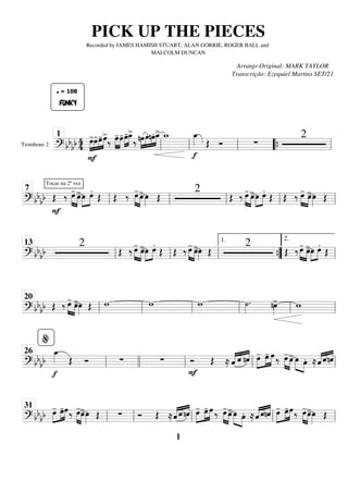Trombone 2
========================
=
? bb
bb 4
4
F
»»»»
»»»»
»»»»
»»»»
FUNKY
q = 108
œ
-œ
-œ
-œ
>
‰ »»»»
»»»»
œ
-œ
-œ
-
»»»»
»»»»
œ
_
>
‰ nœ
»»»»
»»»»
»»»»
»»»»
œ.nœ. œ
_
> w
_
f
œ
_
»»»» Œ Ó ∑
2
ll
1
ll ll “
“{ ll
============================
? bbbb
Tocar na 2ª vez
F
Œ ‰ »»»» »»»»
œ
-
œ
>œ
»»»»
»»»»
œ.
Œ Œ ‰ œ
-
»»»» »»»»
œ
>œ
»»»» Œ
2
Œ ‰ œ
-
»»»» »»»»
œ
>œ
»»»»
»»»»
œ.
Œ Œ ‰ œ
-
»»»» »»»»
œ
>œ
»»»» Œ
ll
7
ll ll ll ll
============================
? bb
bb
2
Œ ‰ œ
-
»»»» »»»»
œ
>œ
»»»»
»»»»
œ.
Œ Œ ‰ œ
-
»»»» »»»»
œ
>œ
»»»» Œ
2
Œ ‰œ
-
»»»» »»»»
œ
>œ
»»»»
»»»»
œ.
Œ
ll
13
ll ll ”
”
{
1.
ll
2.
============================
? bb
bb Œ ‰ œ
-
»»»» »»»»
œ
>œ
»»»» Œ w w w ˙
»»»»
. nœ
»»»»
> w
ll
20
ll ll ll ll ll
============================
? bbbb
f
œ
_
»»»» Œ Ó ∑ ∑
F
Ó Œ ≈ «
«
«
« «
«
« «
«
«
«
ˆ ˆ nˆ œ
-
»»»»
»»»»
»»»»
œ
- œ ‰ »»»» »»»»
œ
- œ
>œ
»»»» »»»»
œ. ≈«
«
«
« «
«
« «
«
«
«
ˆ ˆnˆ
ll
%
26
llll ll ll ll
============================
? bbbb œ
-
»»»»
»»»»
»»»»
œ
-œ‰ »»»» »»»»
œ
-
œ
>œ
»»»» Œ ∑ Ó Œ ≈ˆ
«
«
«
« «
«
« «
«
«
«
ˆ nˆ œ
-
»»»»
»»»»
»»»»
œ
- œ ‰ »»»» »»»»
œ
-
œ
>œ
»»»» »»»»
œ. ≈«
«
«
« «
«
« «
«
«
«
ˆ ˆnˆ œ
-
»»»»
»»»»
»»»»
œ
-œ‰ »»»» »»»»
œ
-
œ
>œ
»»»» Œ
ll
31
ll ll ll ll
PICK UP THE PIECES
Recorded by JAMES HAMISH STUART, ALAN GORRIE, ROGER BALL and
MALCOLM DUNCAN
Arranjo Original: MARK TAYLOR
Transcrição: Ezequiel Martins SET/21
1
 