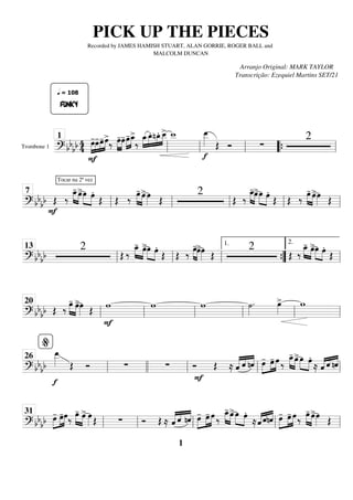 Trombone 1
========================
=
? bb
bb 4
4
F
»»»»
»»»»
»»»»
»»»»
FUNKY
œ
-
q = 108
œ
-œ
-œ
>
‰ »»»»
»»»»
œ
-œ
-œ
-
»»»»
»»»»
œ
_
>
‰
»»»»
»»»»
»»»»
»»»»
œ
_œ
_
. nœ
_
. œ
_
_
> w
_
_
f
œ
_
_
»»»»» Œ Ó ∑
2
ll
1
ll ll “
“{ ll
============================
? bbbb
F
Œ
Tocar na 2ª vez
‰
œ
_
-
»»»» »»»»
œ
>œ
»»»» »»»»
œ.
Œ Œ ‰
œ
-
»»»» »»»»
œ
>œ
»»»» Œ
2
Œ ‰
œ
_
-
»»»» »»»»
œ
>œ
»»»» »»»»
œ.
Œ Œ ‰
œ
-
»»»» »»»»
œ
>œ
»»»» Œ
ll
7
ll ll ll ll
============================
? bb
bb
2
Œ ‰
œ
_
-
»»»» »»»»
œ
>œ
»»»» »»»»
œ.
Œ Œ ‰
œ
-
»»»» »»»»
œ
>œ
»»»» Œ
2
Œ ‰
œ
_
-
»»»» »»»»
œ
>œ
»»»» »»»»
œ.
Œ
ll
13
ll ll ”
”
{
1.
ll
2.
============================
? bb
bb Œ ‰
œ
-
»»»» »»»»
œ
>œ
»»»» Œ
w
F
w w ˙
»»»»
. œ
»»»»
> w
ll
20
ll ll ll ll ll
============================
? bbbb
f
œ
_
_
»»»»» Œ Ó ∑ ∑ Ó Œ
F
≈ ˆ
«
«
«
« «
«
«
«
«
«
«
«
ˆ nˆ œ
-
»»»»
»»»»
»»»»
œ
- œ ‰
»»»» »»»»
œ
_
- œ
>œ
»»»» »»»»
œ.
≈ «
«
«
« «
«
« «
«
«
«
ˆ ˆ nˆ
ll
%
26
llll ll ll ll
============================
? bbbb œ
-
»»»»
»»»»
»»»»
œ
-œ‰
»»»» »»»»
œ
- œ
> œ
»»»» Œ ∑ Ó Œ ≈ ˆ
«
«
«
« «
«
«
«
«
«
«
«
ˆ nˆ œ
-
»»»»
»»»»
»»»»
œ
- œ ‰
»»»» »»»»
œ
_
- œ
>œ
»»»» »»»»
œ.
≈«
«
«
« «
«
« «
«
«
«
ˆ ˆnˆ œ
-
»»»»
»»»»
»»»»
œ
- œ‰
»»»» »»»»
œ
- œ
>œ
»»»» Œ
ll
31
ll ll ll ll
PICK UP THE PIECES
Recorded by JAMES HAMISH STUART, ALAN GORRIE, ROGER BALL and
MALCOLM DUNCAN
Arranjo Original: MARK TAYLOR
Transcrição: Ezequiel Martins SET/21
1
 