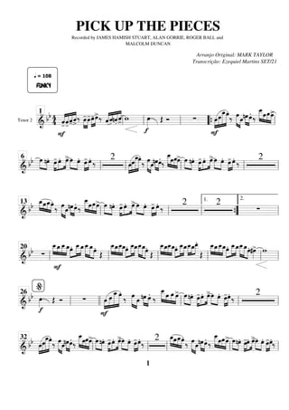 Tenor 2
=========================
=
&
bb 4
4 «
«
«
«
«
«
«
«
«
«
«
«
«
«
«
«
FUNKY
q = 108
-̂
F
-̂-̂ˆ
>
‰ »»»»
»»»»
œ
-œ
-œ
-
»»»»
»»»»
œ
>‰ «
«
«
««
«
«
«
«
«
«
«
«
«
«
«
ˆ .̂n.̂ ˆ
>
w
f
œ
»»»» Œ Ó ∑
F
»»»»
»»»»»
»»»»»»
»»»»»
œœ
œ
_œ.
‰ œ
»»»»» »»»»
œ »»»» »»»»
nœœ. ‰
œ
_
_
»»»»» »»»
»»»»
»»»»
œœœ
>
ll
1
ll ll “
“{ ll
============================
& bb œ
»»»» »»»»
nœ. œ
-
»»»»
»»»»
»»»»
œ. œ
>»»»» »»»»
œ œ. »»»»
»»»»
œ
- œ. ‰ 2
œ
»»»»
»»»»»
»»»»»»
»»»»»
œœ
_œ.
‰ œ
»»»»» »»»»
œ »»»» »»»»
nœœ.
‰
œ
_
_
»»»»» »»»
»»»»
»»»»
œœœ
> œ
»»»» »»»»
nœ. œ
-
»»»»
»»»»
»»»»
œ. œ
>»»»» »»»»
œ œ. »»»»
»»»»
œ
- œ. ‰ 2
ll
6
ll ll ll ll
============================
&
bb œ
_
»»»» »»»
»»»»
»»»»
œœ
_œ.
‰ œ
»»»»» »»»»
œ »»»» »»»»
nœœ.
‰
œ
_
_
»»»»» »»»
»»»»
»»»»
œœœ
> œ
»»»» »»»»
nœ. œ
-
»»»»
»»»»
»»»»
œ. œ
>»»»» »»»»
œ œ. »»»»
»»»»
œ
- œ. ‰ 2 2
∑
ll
13
ll ll ”
”
{
1.
ll
2.
============================
&
bb ∑
œ
_
_
»»»» »»»»
»»»»
»»»»
F
œ
_œ
_
_œ
_œ.»»»»
»»»»»
»»»»
œ
_
_œ
_œ
_
_
»»»»»
»»»»» »»»»
œ
_œ.
Œ
œ
_
_
»»»» »»»»
»»»»
»»»»
œ
_œ
_
_œ
_œ.»»»»
»»»»»
»»»»
œ
_
_œ
_œ
_
_
»»»»»
»»»»» »»»»
œ
_œ.
Œ
œ
_
_
»»»» »»»»
»»»»
»»»»
œ
_œ
_
_œ
_œ.»»»»
»»»»»
»»»»
œ
_
_œ
_œ
_
_
»»»»
»»»»
»»»»
œ
_œ
_
_
.
Œ
œ
_
_
»»»» »»»»
»»»»
»»»»
œ
_œ
_
_œ
_»»»»
»»»»»
»»»»
œ. œ
_
_œ
_œ
_
_
»»»»»
»»»»» »»»»
œ
_œ.#œ
»»»»
> w
ll
20
ll ll ll ll ll
============================
& bb
f
œ
»»»» Œ Ó ∑
F
»»»»
»»»»»
»»»»»»
»»»»»
œ œ œ
_œ.
‰ œ
»»»»» »»»»
œ »»»» »»»»
nœ œ.
‰
œ
_
_
»»»»» »»»
»»»»
»»»»
œ œ œ
> œ
»»»» »»»»
nœ. œ
-
»»»»
»»»»
»»»»
œ. œ
>»»»» »»»»
œ œ. »»»»
»»»»
œ
-œ. ‰
2
ll
%
26
llll ll ll ll
============================
& bb œ
»»»»
»»»»»
»»»»»»
»»»»»
œ
œ
_œ.
‰ œ
»»»»» »»»»
œ »»»» »»»»
nœœ.
‰
œ
_
_
»»»»» »»»
»»»»
»»»»
œœœ
> œ
»»»» »»»»
nœ. œ
-
»»»»
»»»»
»»»»
œ. œ
>»»»» »»»»
œ œ. »»»»
»»»»
œ
-œ.
‰
2 »»»» »»»
»»»»
»»»»
œ
_œœ
_œ.
‰ œ
»»»»» »»»»
œ »»»» »»»»
nœœ.
‰
œ
_
_
»»»»» »»»
»»»»
»»»»
œœœ
> œ
»»»» »»»»
nœ. œ
-
»»»»
»»»»
»»»»
œ. œ
>»»»» »»»»
œ œ. »»»»
»»»»
œ
-œ.
‰
ll
32
ll ll ll ll
PICK UP THE PIECES
Recorded by JAMES HAMISH STUART, ALAN GORRIE, ROGER BALL and
MALCOLM DUNCAN
Arranjo Original: MARK TAYLOR
Transcrição: Ezequiel Martins SET/21
1
 
