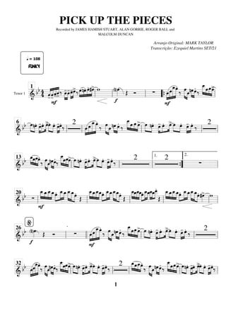Tenor 1
=========================
=
&
bb 4
4 «
«
«
«
«
«
«
«
«
«
«
«
«
«
«
«
FUNKY
-̂
q = 108
-̂
F
-̂ˆ
>
‰ »»»»
»»»»
œ
-œ
-œ
-
»»»»
»»»»
œ
>‰»»»»
»»»»
»»»»
»»»»
œnœ. œ. #œ
> w
f
(n)œ
»»»» Œ Ó ∑
F
»»»»
»»»»»
»»»»»»
»»»»»
œœ
œ
_œ.
‰ œ
»»»»» »»»»
œ »»»» »»»»
nœœ. ‰
œ
_
_
»»»»» »»»
»»»»
»»»»
œœœ
>
ll
1
ll ll “
“{ ll
============================
& bb œ
»»»» »»»»
nœ. œ
-
»»»»
»»»»
»»»»
œ. œ
>»»»» »»»»
œ œ. »»»»
»»»»
œ
-œ.
‰ 2
»»»»
»»»»»
»»»»»»
»»»»»
œ œ
œ
_œ.
‰ œ
»»»»» »»»»
œ »»»» »»»»
nœ œ.
‰
œ
_
_
»»»»» »»»
»»»»
»»»»
œ œ œ
> œ
»»»» »»»»
nœ. œ
-
»»»»
»»»»
»»»»
œ. œ
> »»»» »»»»
œ œ. »»»»
»»»»
œ
- œ.
‰ 2
ll
6
ll ll ll ll
============================
& bb »»»» »»»
»»»»
»»»»
œ
_œœ
_œ.
‰ œ
»»»»» »»»»
œ »»»» »»»»
nœœ.
‰
œ
_
_
»»»»» »»»
»»»»
»»»»
œœœ
> œ
»»»» »»»»
nœ. œ
-
»»»»
»»»»
»»»»
œ. œ
>»»»» »»»»
œ œ. »»»»
»»»»
œ
- œ. ‰
2 2
∑
ll
13
ll ll ”
”
{
1.
ll
2.
============================
&
bb ∑
F
œ
_
_
»»»» »»»»
»»»»
»»»»
œ
_œ
_
_œ
_œ.»»»»
»»»»»
»»»»
œ
_
_œ
_œ
_
_
»»»»»
»»»»»
»»»»
œ
_œ.
Œ
œ
_
_
»»»» »»»»
»»»»
»»»»
œ
_œ
_
_œ
_œ.»»»»
»»»»»
»»»»
œ
_
_œ
_œ
_
_
»»»»»
»»»»»
»»»»
œ
_œ.
Œ
œ
_
_
»»»» »»»»
»»»»
»»»»
œ
_œ
_
_œ
_œ.»»»»
»»»»»
»»»»
œ
_
_œ
_œ
_
_
»»»»
»»»»
»»»»
œ
_œ
_
_
.
Œ
œ
_
_
»»»» »»»»
»»»»
»»»»
œ
_œ
_
_œ
_»»»»
»»»»»
»»»»
œ. œ
_
_œ
_œ
_
_
»»»»»
»»»»»
»»»»
œ
_œ. #œ
»»»»
> w
ll
20
ll ll ll ll ll
============================
& bb
f
(n)œ
»»»» Œ Ó ∑
F
œ
»»»»
»»»»»
»»»»»»
»»»»»
œ œ
_œ.
‰ œ
»»»»» »»»»
œ »»»» »»»»
nœ œ.
‰
œ
_
_
»»»»» »»»
»»»»
»»»»
œœ œ
> œ
»»»» »»»»
nœ. œ
-
»»»»
»»»»
»»»»
œ. œ
>»»»» »»»»
œ œ. »»»»
»»»»
œ
- œ. ‰ 2
ll
%
26
llll ll ll ll
============================
&
bb œ
»»»»
»»»»»
»»»»»»
»»»»»
œœ
_œ.
‰ œ
»»»»» »»»»
œ »»»» »»»»
nœœ.
‰
œ
_
_
»»»»» »»»
»»»»
»»»»
œœœ
> œ
»»»» »»»»
nœ. œ
-
»»»»
»»»»
»»»»
œ. œ
>»»»» »»»»
œ œ. »»»»
»»»»
œ
-œ. ‰ 2 œ
_
»»»» »»»
»»»»
»»»»
œœ
_œ.
‰ œ
»»»»» »»»»
œ »»»» »»»»
nœœ.
‰
œ
_
_
»»»»» »»»
»»»»
»»»»
œœœ
> œ
»»»» »»»»
nœ. œ
-
»»»»
»»»»
»»»»
œ. œ
>»»»» »»»»
œ œ. »»»»
»»»»
œ
-œ.‰
ll
32
ll ll ll ll
PICK UP THE PIECES
Recorded by JAMES HAMISH STUART, ALAN GORRIE, ROGER BALL and
MALCOLM DUNCAN
Arranjo Original: MARK TAYLOR
Transcrição: Ezequiel Martins SET/21
1
 