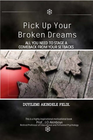 ALL YOU NEED TO STAGE A
COMEBACK FROM YOUR SETBACKS
ALL YOU NEED TO STAGE A
COMEBACK FROM YOUR SETBACKS
Pick Up Your
Broken Dreams
This is a highly inspirational-motivational book
Retired Professor of Educational and Personnel Psychology
Prof., J.O Akinboye
1
 