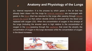 z
Anatomy and Physiology of the Lungs
(b). Internal respiration- It is the process by which gases in the air that has
already been drawn into the lungs by external respiration are exchanged with
gases in the blood (that has returned to the lungs after passing through tissues
around the body) so that carbon dioxide (CO2) is removed from the blood and
replaced with oxygen (O2). When the concentration of oxygen in the airways of
the lungs (including the alveolar sacs) is high relative to the concentration of
oxygen in the blood(passing through the capillaries that cover the alveoli), the
concentration of oxygen in the lungs decreases while the concentration of oxygen
in the blood increases.
 