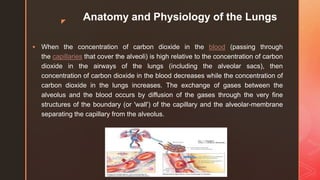 z
Anatomy and Physiology of the Lungs
 When the concentration of carbon dioxide in the blood (passing through
the capillaries that cover the alveoli) is high relative to the concentration of carbon
dioxide in the airways of the lungs (including the alveolar sacs), then
concentration of carbon dioxide in the blood decreases while the concentration of
carbon dioxide in the lungs increases. The exchange of gases between the
alveolus and the blood occurs by diffusion of the gases through the very fine
structures of the boundary (or 'wall') of the capillary and the alveolar-membrane
separating the capillary from the alveolus.
 