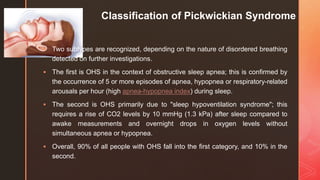 z
Classification of Pickwickian Syndrome
 Two subtypes are recognized, depending on the nature of disordered breathing
detected on further investigations.
 The first is OHS in the context of obstructive sleep apnea; this is confirmed by
the occurrence of 5 or more episodes of apnea, hypopnea or respiratory-related
arousals per hour (high apnea-hypopnea index) during sleep.
 The second is OHS primarily due to "sleep hypoventilation syndrome"; this
requires a rise of CO2 levels by 10 mmHg (1.3 kPa) after sleep compared to
awake measurements and overnight drops in oxygen levels without
simultaneous apnea or hypopnea.
 Overall, 90% of all people with OHS fall into the first category, and 10% in the
second.
 