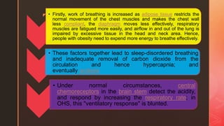 z • Firstly, work of breathing is increased as adipose tissue restricts the
normal movement of the chest muscles and makes the chest wall
less compliant, the diaphragm moves less effectively, respiratory
muscles are fatigued more easily, and airflow in and out of the lung is
impaired by excessive tissue in the head and neck area. Hence,
people with obesity need to expend more energy to breathe effectively.
• These factors together lead to sleep-disordered breathing
and inadequate removal of carbon dioxide from the
circulation and hence hypercapnia; and
eventually acidosis
• Under normal circumstances, central
chemoreceptors in the brain stem detect the acidity,
and respond by increasing the respiratory rate; in
OHS, this "ventilatory response" is blunted.
 