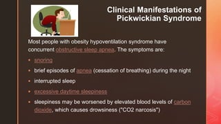 z
Clinical Manifestations of
Pickwickian Syndrome
Most people with obesity hypoventilation syndrome have
concurrent obstructive sleep apnea. The symptoms are:
 snoring
 brief episodes of apnea (cessation of breathing) during the night
 interrupted sleep
 excessive daytime sleepiness
 sleepiness may be worsened by elevated blood levels of carbon
dioxide, which causes drowsiness ("CO2 narcosis")
 