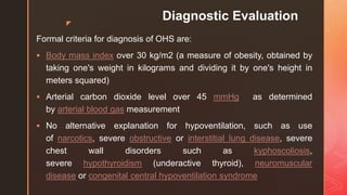 z
Diagnostic Evaluation
Formal criteria for diagnosis of OHS are:
 Body mass index over 30 kg/m2 (a measure of obesity, obtained by
taking one's weight in kilograms and dividing it by one's height in
meters squared)
 Arterial carbon dioxide level over 45 mmHg as determined
by arterial blood gas measurement
 No alternative explanation for hypoventilation, such as use
of narcotics, severe obstructive or interstitial lung disease, severe
chest wall disorders such as kyphoscoliosis,
severe hypothyroidism (underactive thyroid), neuromuscular
disease or congenital central hypoventilation syndrome
 