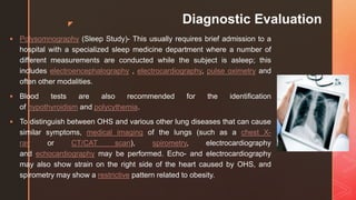 z Diagnostic Evaluation
 Polysomnography (Sleep Study)- This usually requires brief admission to a
hospital with a specialized sleep medicine department where a number of
different measurements are conducted while the subject is asleep; this
includes electroencephalography , electrocardiography, pulse oximetry and
often other modalities.
 Blood tests are also recommended for the identification
of hypothyroidism and polycythemia.
 To distinguish between OHS and various other lung diseases that can cause
similar symptoms, medical imaging of the lungs (such as a chest X-
ray or CT/CAT scan), spirometry, electrocardiography
and echocardiography may be performed. Echo- and electrocardiography
may also show strain on the right side of the heart caused by OHS, and
spirometry may show a restrictive pattern related to obesity.
 
