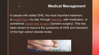 z Medical Management
 In people with stable OHS, the most important treatment
is weight loss—by diet, through exercise, with medication, or
sometimes weight loss surgery (bariatric surgery). This has
been shown to improve the symptoms of OHS and resolution
of the high carbon dioxide levels.
 