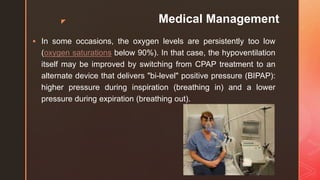 z Medical Management
 In some occasions, the oxygen levels are persistently too low
(oxygen saturations below 90%). In that case, the hypoventilation
itself may be improved by switching from CPAP treatment to an
alternate device that delivers "bi-level" positive pressure (BIPAP):
higher pressure during inspiration (breathing in) and a lower
pressure during expiration (breathing out).
 