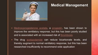 z
Medical Management
 Medroxyprogesterone acetate, a progestin, has been shown to
improve the ventilatory response, but this has been poorly studied
and is associated with an increased risk of thrombosis
 The drug acetazolamide can reduce bicarbonate levels, and
thereby augment to normal ventilatory response, but this has been
researched insufficiently to recommend wide application
 