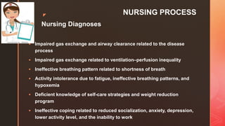 z NURSING PROCESS
Nursing Diagnoses
 Impaired gas exchange and airway clearance related to the disease
process
 Impaired gas exchange related to ventilation–perfusion inequality
 Ineffective breathing pattern related to shortness of breath
 Activity intolerance due to fatigue, ineffective breathing patterns, and
hypoxemia
 Deﬁcient knowledge of self-care strategies and weight reduction
program
 Ineffective coping related to reduced socialization, anxiety, depression,
lower activity level, and the inability to work
 