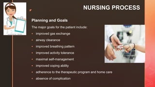 z
NURSING PROCESS
Planning and Goals
The major goals for the patient include:
 improved gas exchange
 airway clearance
 improved breathing pattern
 improved activity tolerance
 maximal self-management
 improved coping ability
 adherence to the therapeutic program and home care
 absence of complication
 