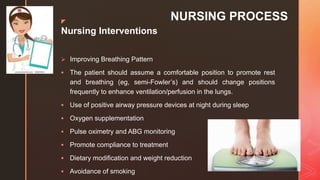 z
NURSING PROCESS
Nursing Interventions
 Improving Breathing Pattern
 The patient should assume a comfortable position to promote rest
and breathing (eg, semi-Fowler’s) and should change positions
frequently to enhance ventilation/perfusion in the lungs.
 Use of positive airway pressure devices at night during sleep
 Oxygen supplementation
 Pulse oximetry and ABG monitoring
 Promote compliance to treatment
 Dietary modification and weight reduction
 Avoidance of smoking
 