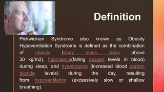 z
Definition
Pickwickian Syndrome also known as Obesity
Hypoventilation Syndrome is defined as the combination
of obesity (body mass index above
30 kg/m2), hypoxemia(falling oxygen levels in blood)
during sleep, and hypercapnia (increased blood carbon
dioxide levels) during the day, resulting
from hypoventilation (excessively slow or shallow
breathing).
 