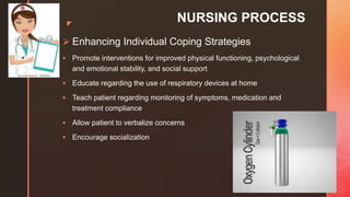 z
NURSING PROCESS
 Enhancing Individual Coping Strategies
 Promote interventions for improved physical functioning, psychological
and emotional stability, and social support
 Educate regarding the use of respiratory devices at home
 Teach patient regarding monitoring of symptoms, medication and
treatment compliance
 Allow patient to verbalize concerns
 Encourage socialization
 