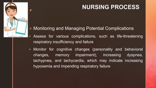 z
NURSING PROCESS
 Monitoring and Managing Potential Complications
 Assess for various complications, such as life-threatening
respiratory insufﬁciency and failure
 Monitor for cognitive changes (personality and behavioral
changes, memory impairment), increasing dyspnea,
tachypnea, and tachycardia, which may indicate increasing
hypoxemia and impending respiratory failure
 