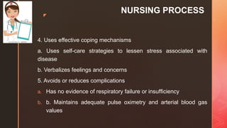 z
NURSING PROCESS
4. Uses effective coping mechanisms
a. Uses self-care strategies to lessen stress associated with
disease
b. Verbalizes feelings and concerns
5. Avoids or reduces complications
a. Has no evidence of respiratory failure or insufﬁciency
b. b. Maintains adequate pulse oximetry and arterial blood gas
values
 