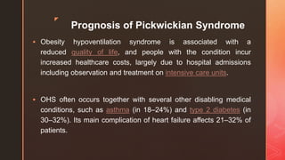 z
Prognosis of Pickwickian Syndrome
 Obesity hypoventilation syndrome is associated with a
reduced quality of life, and people with the condition incur
increased healthcare costs, largely due to hospital admissions
including observation and treatment on intensive care units.
 OHS often occurs together with several other disabling medical
conditions, such as asthma (in 18–24%) and type 2 diabetes (in
30–32%). Its main complication of heart failure affects 21–32% of
patients.
 
