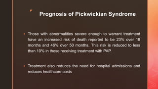 z
Prognosis of Pickwickian Syndrome
 Those with abnormalities severe enough to warrant treatment
have an increased risk of death reported to be 23% over 18
months and 46% over 50 months. This risk is reduced to less
than 10% in those receiving treatment with PAP.
 Treatment also reduces the need for hospital admissions and
reduces healthcare costs
 