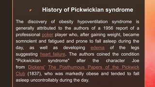 z History of Pickwickian syndrome
The discovery of obesity hypoventilation syndrome is
generally attributed to the authors of a 1956 report of a
professional poker player who, after gaining weight, became
somnolent and fatigued and prone to fall asleep during the
day, as well as developing edema of the legs
suggesting heart failure. The authors coined the condition
"Pickwickian syndrome" after the character Joe
from Dickens' The Posthumous Papers of the Pickwick
Club (1837), who was markedly obese and tended to fall
asleep uncontrollably during the day.
 