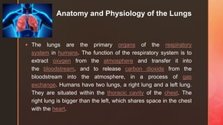 z Anatomy and Physiology of the Lungs
 The lungs are the primary organs of the respiratory
system in humans. The function of the respiratory system is to
extract oxygen from the atmosphere and transfer it into
the bloodstream, and to release carbon dioxide from the
bloodstream into the atmosphere, in a process of gas
exchange. Humans have two lungs, a right lung and a left lung.
They are situated within the thoracic cavity of the chest. The
right lung is bigger than the left, which shares space in the chest
with the heart.
 
