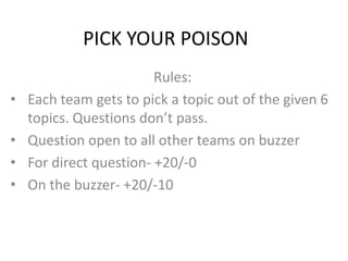 PICK YOUR POISON
                         Rules:
•   Each team gets to pick a topic out of the given 6
    topics. Questions don’t pass.
•   Question open to all other teams on buzzer
•   For direct question- +20/-0
•   On the buzzer- +20/-10
 