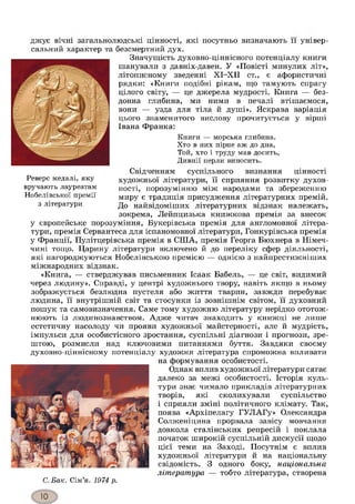 джує вічні загальнолюдські цінності, які посутньо визначають її універ­
сальний характер та безсмертний дух.
Значущість духовно-ціннісного потенціалу книги
шанували з давніх-давен. У «Повісті минулих літ»,
літописному зведенні ХІ-ХІІ ст., є афористичні
рядки: «Книги подібні рікам, що тамують спрагу
цілого світу, — це джерела мудрості. Книга — без­
донна глибина, ми ними в печалі втішаємося,
вони — узда для тіла й душі». Яскрава варіація
цього знаменитого вислову прочитується у вірші
Івана Франка:
Книги — морська глибина.
Хто в них пірне аж до дна,
Той, хто і труду мав досить,
Дивнії перли виносить.
Свідченням суспільного визнання цінності
художньої літератури, її сприяння розвитку духов­
ності, порозумінню між народами та збереженню
миру є традиція присудження літературних премій.
До найвідоміших літературних відзнак належать,
зокрема, Лейпцизька книжкова премія за внесок
у європейське порозуміння, Букерівська премія для англомовної літера­
тури, премія Сервантеса для іспаномовної літератури, Гонкурівська премія
у Франції, Пулітцерівська премія в СІЛА, премія Георга Бюхнера в Німеч­
чині тощо. Царину літератури включено й до переліку сфер діяльності,
які нагороджуються Нобелівською премією — однією з найпрестижніших
міжнародних відзнак.
«Книга, — стверджував письменник Ісаак Бабель, — це світ, видимий
через людину». Справді, у центрі художнього твору, навіть якщо в ньому
зображується безлюдна пустеля або життя тварин, завжди перебуває
людина, її внутрішній світ та стосунки із зовнішнім світом, її духовний
пошук та самовизначення. Саме тому художню літературу нерідко ототож­
нюють із людинознавством. Адже читач знаходить у книжці не лише
естетичну насолоду чи прояви художньої майстерності, але й мудрість,
імпульси для особистісного зростання, суспільні діагнози і прогнози, зре­
штою, розмисли над ключовими питаннями буття. Завдяки своєму
духовно-ціннісному потенціалу художня література спроможна впливати
на формування особистості.
Однак вплив художньої літератури сягає
далеко за межі особистості. Історія куль­
тури знає чимало прикладів літературних
творів, які сколихували суспільство
і сприяли зміні політичного клімату. Так,
поява «Архіпелагу ГУЛАГу» Олександра
Солженіцина прорвала завісу мовчання
довкола сталінських репресій і поклала
початок широкій суспільній дискусії щодо
цієї теми на Заході. Посутнім є вплив
художньої літератури й на національну
свідомість. З одного боку, національна
література — тобто література, створена
Реверс медалі, яку
вручають лауреатам
Нобелівської премії
з літератури
С. Бак. Сім’я. 1974 р.
 