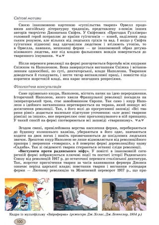 Світовімотиви
Своєю інакомовною картиною «суспільства тварин» Орвелл продо­
вжив англійську літературну традицію, представлену з-поміж інших
авторів творчістю Джонатана Свіфта. У Свіфтових «Пригодах Гуллівера»
головний герой потрапляє до країни гуїгнгнмів — коней, наділених люд­
ським розумом, але вільних від людських гріхів та вад. І якщо у Свіфта
гуїгнгнми піднесені над здичавілим людством і втілюють утопію, то
в Орвелла, навпаки, мешканці ферми — це інакомовний образ дегума-
нізованого людства, яке під владою фальшивих вождів повертається до
тваринного існування. ▼ЖТ'
Після перемоги революції на фермі розгортається боротьба між кнурами
Сніжком та Наполеоном. Вона завершується вигнанням Сніжка і встанов­
ленням одноосібної, по суті, диктаторської, влади Наполеона. Тваринам
доводиться й голодувати, і нести тягар виснажливої праці, і повністю під­
корятися жорстокій владі, яка карає незгодних репресіями.
Філологічна консультація
Саме прізвисько кнура, Наполеон, містить натяк на ідею переродження.
Історичний Наполеон, якого хвиля Французької революції посадила на
імператорський трон, стає завойовником Європи. Так само і кнур Напо­
леон з ідейного натхненника перетворюється на тирана, який знищує всі
досягнення революції. Так, з його волі до прогресивної заповіді «Всі тва­
рини рівні» додається маленьке підступне уточнення: «але деякі тварини
рівніші за інших», яке перекреслює сенс проголошуваного в ній принципу.
У такий спосіб на фермі спотворюються всі заповіді «тваринизму». жжж
Згодом свині, привілейована верства населення ферми, перебираються
до будинку колишнього хазяїна, убираються в його одяг, навчаються
ходити на двох ногах і навіть призвичаюються до шкідливих людських
звичок. Зрештою кнур Наполеон не лише відмовляється від революційного
прапора і звернення «товариш», а й повертає фермі дореволюційну назву
«Садиба». Так зі свідомості тварин стираються останні сліди революції.
«Виступити проти радянського міфу». У повісті в інакомовній сати­
ричній формі зображуються ключові події та постаті історії Радянського
Союзу від революцій 1917 р. до остаточної перемоги сталінської диктатури.
Так, жорстке пригнічення тварин за часів хазяювання фермера Джонса
означає період царської влади; повстання тварин і вигнання господаря
ферми — Лютневу революцію та Жовтневий переворот 1917 р., що при-
Кадри із мультфільму «Звіроферма» (режисери Дж. Хелас, Дж. Бетчелор, 1954 р.)
 