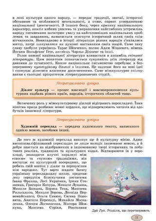 в лоні культури одного народу, — передає традиції, звичаї, історичні
обставини та особливості ментальності, а отже, сприяє утвердженню
національної ідентичності. З іншого боку, через критику національного
характеру, аналіз хибних уявлень та увиразнення найглибших устремлінь
народу письменник загострює увагу на найголовніших національних проб­
лемах та завданнях, намагається осягнути історичний шлях своїх спів­
вітчизників. Невипадково в історії літератури різних народів з’являлися
митці, котрі шанувалися як духовні наставники своїх націй. Саме таку
славу здобули українець Тарас Шевченко, поляк Адам Міцкевич, німець
Йоганн Вольфґанґ Ґете, англієць Чарльз Діккенс та інші.
Голос кожної національної літератури вливається в ансамбль світової
літератури. Цим поняттям позначається сукупність усіх літератур від
давнини до сучасності. Кожне національне письменство перебуває в без­
перервному культурному діалозі з іншими. Це надихає його на нові ідеї
і спонукає ділитися власними досягненнями. Саме міжкультурне спілку­
вання є сьогодні пріоритетом літературознавчих студій.
Літературознавча довідка
Діалог культур — процес взаємодії і взаємопроникнення куль­
турних надбань різних країн, народів, історичних областей тощо.
Величезну роль у міжкультурному діалозі відіграють перекладачі. їхня
копітка праця розбиває мовні кордони, що відокремлюють читачів від здо­
бутків іноземної літератури.
Літературознавча довідка
Художній переклад — передача художнього тексту, написаного
однією мовою, засобами іншої.
До того ж художній переклад виконує ще й культурну місію. Адже
висококваліфікований перекладач не лише володіє іноземною мовою, а й
добре знається на відображених в іншомовному творі історичних та побу­
тових реаліях, традиціях та культурних кодах. Відтворюючи їх у пере­
кладі, знаходячи влучні паралелі між
«своєю» та «чужою» традиціями, він
виступає як культурний посередник, що
робить свій внесок у діалог та порозуміння
між народами. Тут варто згадати багату
українську перекладацьку школу, представ­
лену передусім блискучими постатями
Івана Франка, Лесі Українки, Ірини Сте-
шенко, Григорія Кочура, Миколи Лукаша,
Миколи Бажана, Бориса Тена, Максима
Рильського, Миколи Зерова, Леоніда Пер-
вомайського, Ольги Сенюк, Євгена Попо­
вича, Анатоля Перепаді, Михайла Моска­
ленка, Олекси Логвиненка, Віктора Шов­
куна, Максима Стріхи, Роксоляни
Дуй Гун. Розділи, що перетворюють
 