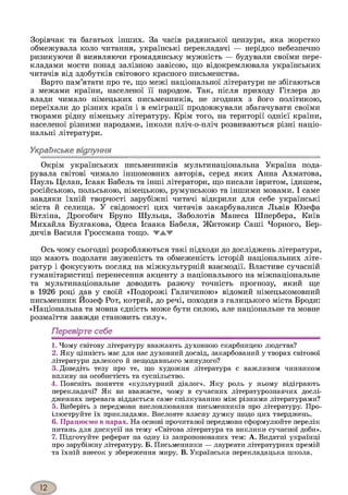 Зорівчак та багатьох інших. За часів радянської цензури, яка жорстко
обмежувала коло читання, українські перекладачі — нерідко небезпечно
ризикуючи й виявляючи громадянську мужність — будували своїми пере­
кладами мости понад залізною завісою, що відокремлювала українських
читачів від здобутків світового красного письменства.
Варто пам’ятати про те, що межі національної літератури не збігаються
з межами країни, населеної її народом. Так, після приходу Гітлера до
влади чимало німецьких письменників, не згодних з його політикою,
переїхали до різних країн і в еміграції продовжували збагачувати своїми
творами рідну німецьку літературу. Крім того, на території однієї країни,
населеної різними народами, інколи пліч-о-пліч розвиваються різні націо­
нальні літератури.
Українське відлуння
Окрім українських письменників мультинаціональна Україна пода­
рувала світові чимало іншомовних авторів, серед яких Анна Ахматова,
Пауль Целан, Ісаак Бабель та інші літератори, що писали івритом, ідишем,
російською, польською, німецькою, румунською та іншими мовами. І саме
завдяки їхній творчості зарубіжні читачі відкрили для себе українські
міста й селища. У свідомості цих читачів закарбувалися Львів Юзефа
Вітліна, Дрогобич Бруно Шульца, Заболотів Манеса Шпербера, Київ
Михайла Булгакова, Одеса Ісаака Бабеля, Житомир Саші Чорного, Бер­
дичів Василя Гроссмана тощо. WAV
Ось чому сьогодні розробляються такі підходи до досліджень літератури,
що мають подолати звуженість та обмеженість історій національних літе­
ратур і фокусують погляд на міжкультурній взаємодії. Властиве сучасній
гуманітаристиці перенесення акценту з національного на міжнаціональне
та мультинаціональне доводить разючу точність прогнозу, який ще
в 1926 році дав у своїй «Подорожі Галичиною» відомий німецькомовний
письменник Йозеф Рот, котрий, до речі, походив з галицького міста Броди:
«Національна та мовна єдність може бути силою, але національне та мовне
розмаїття завжди становить силу».
Перевірте себе
1. Чому світову літературу вважають духовною скарбницею людства?
2. Яку цінність має для нас духовний досвід, закарбований у творах світової
літератури далекого й нещодавнього минулого?
3. Доведіть тезу про те, що художня література є важливим чинником
впливу на особистість та суспільство.
4. Поясніть поняття «культурний діалог». Яку роль у ньому відіграють
перекладачі? Як ви вважаєте, чому в сучасних літературознавчих дослі­
дженнях перевага віддається саме спілкуванню між різними літературами?
5. Виберіть з передмови висловлювання письменників про літературу. Про­
ілюструйте їх прикладами. Висловте власну думку щодо цих тверджень.
6. Працюємо в парах. На основі прочитаної передмови сформулюйте перелік
питань для дискусії на тему «Світова література та виклики сучасної доби».
7. Підготуйте реферат на одну із запропонованих тем: А. Видатні українці
про зарубіжну літературу. Б. Письменники — лауреати літературних премій
та їхній внесок у збереження миру. В. Українська перекладацька школа.
 