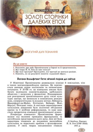 ЗОЛОТІ СТОРІНКИ
ДАЛЕКИХ ЕПОХ
МОГУТНІЙ ДУХ ПІЗНАННЯ
Ви це знаєте
1. Розкажіть про добу Просвітництва в Європі та її представників.
2. Які твори Й. В. Ґете ви вже читали?
3. Що таке трагедія? Пригадайте, які трагедії ви вивчали раніше.
4. Поясніть, як ви розумієте поняття «художній образ».
Йоганн Вольфґанґ Ґете: вічний порив до світла
У Німеччині Просвітництво розвивалося пізніше й повільніше, ніж
в інших західноєвропейських країнах. Це поясню­
ється значною мірою політичною та економічною
ситуацією. У XVIII ст. на німецьких землях було
багато маленьких князівств-держав, здебільшого
збіднілих і загрузлих у феодалізмі. Плацдармами
для розгортання просвітницького руху стали куль­
турні центри, що виникали в князівських резиден­
ціях, університетських та вільних містах: Лейпцигу,
Франкфурті-на-Майні, Ґеттінґені, Веймарі, Йені,
Берліні, Потсдамі тощо. А оскільки першочерговим
суспільним завданням було політичне об’єднання
країни та її всебічне реформування, то саме воно
стало пріоритетом німецької просвітницької думки.
Література німецького Просвітництва форму­
валася під впливом провідних французьких та
англійських представників цього руху. Для неї була
характерна тенденція до поєднання масштабних
суспільних та моральних проблем з філософською
думкою. У своїх творах письменники ставили
Л. Зайдлер. Портрет
Й. В. Ґете (1749-1832).
1811 р.
 