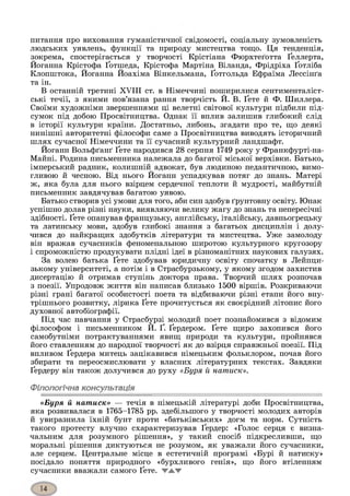 питання про виховання гуманістичної свідомості, соціальну зумовленість
людських уявлень, функції та природу мистецтва тощо. Ця тенденція,
зокрема, спостерігається у творчості Крістіана Фюрхтеґотта Ґеллерта,
Йоганна Крістофа Ґотшеда, Крістофа Мартіна Віланда, Фрідріха Ґотліба
Клопштока, Йоганна Йоахіма Вінкельмана, Ґотгольда Ефраїма Лессінґа
та ін.
В останній третині XVIII ст. в Німеччині поширилися сентименталіст-
ські течії, з якими пов’язана рання творчість Й. В. Ґете й Ф. Шиллера.
Своїми художніми звершеннями ці велетні світової культури підбили під­
сумок під добою Просвітництва. Однак її вплив залишив глибокий слід
в історії культури країни. Достатньо, либонь, згадати про те, що деякі
нинішні авторитетні філософи саме з Просвітництва виводять історичний
шлях сучасної Німеччини та її сучасний культурний ландшафт.
Йоганн Вольфґанґ Ґете народився 28 серпня 1749 року у Франкфурті-на-
Майні. Родина письменника належала до багатої міської верхівки. Батько,
імперський радник, колишній адвокат, був людиною педантичною, вимо­
гливою й чесною. Від нього Йоганн успадкував потяг до знань. Матері
ж, яка була для нього взірцем сердечної теплоти й мудрості, майбутній
письменник завдячував багатою уявою.
Батько створив усі умови для того, аби син здобув ґрунтовну освіту. Юнак
успішно долав різні науки, виявляючи велику жагу до знань та непересічні
здібності. Ґете опанував французьку, англійську, італійську, давньогрецьку
та латинську мови, здобув глибокі знання з багатьох дисциплін і долу­
чився до найкращих здобутків літератури та мистецтва. Уже замолоду
він вражав сучасників феноменальною широтою культурного кругозору
і спроможністю продукувати плідні ідеї в різноманітних наукових галузях.
За волею батька Ґете здобував юридичну освіту спочатку в Лейпци­
зькому університеті, а потім і в Страсбурзькому, у якому згодом захистив
дисертацію й отримав ступінь доктора права. Творчий шлях розпочав
з поезії. Упродовж життя він написав близько 1500 віршів. Розкриваючи
різні грані багатої особистості поета та відбиваючи різні етапи його вну­
трішнього розвитку, лірика Ґете прочитується як своєрідний літопис його
духовної автобіографії.
Під час навчання у Страсбурзі молодий поет познайомився з відомим
філософом і письменником Й. Ґ. Ґердером. Ґете щиро захопився його
самобутніми потрактуваннями явищ природи та культури, пройнявся
його ставленням до народної творчості як до взірця справжньої поезії. Під
впливом Ґердера митець зацікавився німецьким фольклором, почав його
збирати та переосмислювати у власних літературних текстах. Завдяки
Ґердеру він також долучився до руху «Буря й натиск».
Філологічна консультація
«Буря й натиск» — течія в німецькій літературі доби Просвітництва,
яка розвивалася в 1765-1785 рр. здебільшого у творчості молодих авторів
й увиразнила їхній бунт проти «батьківських» догм та норм. Сутність
такого протесту влучно схарактеризував Ґердер: «Голос серця є визна­
чальним для розумного рішення», у такий спосіб підкресливши, що
моральні рішення диктуються не розумом, як уважали його сучасники,
але серцем. Центральне місце в естетичній програмі «Бурі й натиску»
посідало поняття природного «бурхливого генія», що його втіленням
сучасники вважали самого Ґете. ▼жж
 