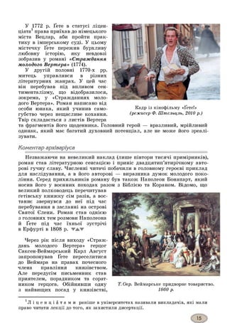 У 1772 р. Ґете в статусі ліцен­
ціата1права приїхав до німецького
міста Вецлар, аби пройти прак­
тику в імперському суді. У цьому
містечку Ґете пережив бурхливу
любовну історію, яку невдовзі
зобразив у романі «Страждання
молодого Вертера» (1774).
У другій половні 1770-х рр.
митець управлявся в різних
літературних жанрах. У цей час
він перебував під впливом сен­
тименталізму, що відобразилося,
зокрема, у «Стражданнях моло­
дого Вертера». Роман написано від
особи юнака, який учинив само- Кадр із кінофільму «Ґете!»
губство через нещасливе кохання. (режисер Ф. Штельцль, 2010 р.)
Твір складається з листів Вертера
та фрагментів його щоденника. Головний герой — вразливий, мрійливий
одинак, який має багатий духовний потенціал, але не може його зреалі­
зувати.
Коментар архіваріуса
Незважаючи на невеликий наклад (лише півтори тисячі примірників),
роман став літературною сенсацією і приніс двадцятип’ятирічному авто­
рові гучну славу. Численні читачі побачили в головному героєві приклад
для наслідування, а в його авторові — виразника думок молодого поко­
ління. Серед прихильників роману був також Наполеон Бонапарт, який
носив його у воєнних походах разом з Біблією та Кораном. Відомо, що
великий полководець перечитував
ґетівську книжку сім разів, а вос­
таннє звернувся до неї під час
перебування в засланні на острові
Святої Єлени. Роман став однією
з головних тем розмови Наполеона
й Ґете під час їхньої зустрічі
в Ерфурті в 1808 р. W A W
Через рік після виходу «Страж­
дань молодого Вертера» герцог
Саксен-Веймарський Карл Август
запропонував Ґете переселитися
до Веймара на правах почесного
члена правління князівством.
Але передусім письменник став
приятелем, порадником та сорат­
ником герцога. Обійнявши одну
з найвищих посад у князівстві,
Т. Оер. Веймарське придворне товариство.
1860 р.
' Л і ц е н ц і а т а м и раніше в університетах називали викладачів, які мали
право читати лекції до того, як захистили дисертації.
 