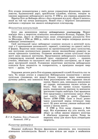 Ґете згодом сконцентрував у своїх руках управління фінансами, промис­
ловістю, будівництвом доріг, армійською службою, освітою, театром та
іншими царинами веймарського життя. У 1782 р. він отримав дворянство.
Переїзд Ґете до Веймара збігся з його відходом від руху «Буря й натиск»,
який на той час почав занепадати. Новий етап у творчості письменника
пов’язано з періодом так званого веймарського класицизму.
Філологічна консультація
Існує два визначення періоду веймарського класицизму. Перше
пов’язує його з творчістю німецьких письменників Віланда, Ґердера, Ґете
та Шиллера. Друге ж обмежується лише літературною діяльністю Ґете
та Шиллера з 1794 до 1805 р., тобто коли їхня творча співпраця досягла
найвищої інтенсивності.
Свій мистецький ідеал веймарські класики шукали в античній куль­
турі з її принципами досконалості, гармонії, гуманізму та єдності змісту
й форми. Водночас вони спиралися на просвітницький ідеал суспільства,
яке поступово поліпшується завдяки своєму еволюційному розвитку на
основі принципів гуманізму. Головною виховною силою суспільної свідо­
мості вони вважали мистецтво. Представники веймарського класицизму
утверджували власний виховний ідеал «прекрасної душі» — людини,
учинки, обов’язки та схильності якої гармонійно злагоджені, що й поро­
джує внутрішній спокій. Головними поняттями мистецтва веймарських
класиків були людяність та толерантність, а провідним жанром твор­
чості — драма. ТА Т
Упродовж десяти років Ґете віддавав державній службі більшість сил та
часу. Та попри успіхи в управлінні Веймарським князівством і високе
суспільне становище, він дедалі більше страждав через повсякденну
рутинну роботу, яка заважала йому реалізовувати своє справжнє покли­
кання. Одного дня, зненацька покинувши
всі справи, письменник таємно поїхав до
Італії. Там він провів кілька чудових
років, подорожуючи країною та вивчаючи
мистецтво старих майстрів. Свої враження
Ґете представив у поетичному циклі «Рим­
ські елегії» (1790) та драмі «Торквато
Тассо» (1780-1789). Саме в Італії розпо­
чався класичний період ґетівської твор­
чості. Ці роки митець уважав найщасливі-
шими у своєму житті.
У 1789 р. Ґете знову з’явився у Вей-
марі. Він відмовився від усіх постів, але
зберіг за собою звання першого міністра
й обов’язки куратора освіти. Тепер на
першому місці для нього була літературна
творчість.
Коментар архіваріуса
Невдовзі відбулася Велика французька революція, яка сколихнула
німецьких інтелектуалів. Багато з них вітали цю подію з неабияким
Й. Г. В. Тішбеіш. Ґете в Римській
Кампанії. 1787 р.
 