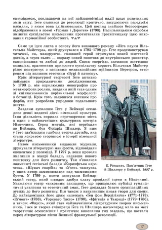 ентузіазмом, покладаючи на неї найзаповітніші надії щодо позитивних
змін світу. Ґете ставився до революції критично, засуджуючи передусім
насилля, з яким вона здійснювалася. Цей погляд знайшов безпосереднє
відображення в поемі «Герман і Доротея» (1798). Насильницьким спробам
змінити суспільство письменник протиставляв просвітницьку ідею вихо­
вання гармонійної особистості. WAW
Саме ця ідея лягла в основу його виховного роману «Літа науки Віль-
гельма Майстера», який друкувався в 1795-1796 рр. Ґете продемонстрував
читачеві, як, мандруючи, головний герой отримував новий життєвий
досвід, а через нього — щоразу новий поштовх до внутрішнього розвитку,
самопізнання та любові до людей. Своєю енергією, активною життєвою
позицією, прагненням приносити суспільству користь Вільгельм Майстер
різко контрастує з пасивним меланхолійним мрійником Вертером, ство­
реним під впливом естетики «Бурі й натиску».
Крім літературної творчості Ґете активно
займався природничими дослідженнями.
У 1790 р. він оприлюднив монографію про
метаморфози рослин, завдяки якій став одним
зі співзасновників порівняльної морфології
в ботаніці. Крім того, захопився вченням про
фарби, яке розробляв упродовж подальшого
життя.
Завдяки зусиллям Ґете у Веймарі осели­
лися деякі видатні діячі німецької культури,
їхня діяльність сприяла перетворенню міста
в один з найзначніших культурних центрів
Німеччини. Серед митців, які переїхали
до Веймара, був Фрідріх Шиллер. З ним
у Ґете зав’язалася глибока творча дружба, яка
стала яскравою сторінкою в історії німецької
літератури.
Разом письменники видавали журнали,
друкували літературні маніфести, відповідали
опонентам у полеміці. У 1797 р. вони провели
змагання в жанрі балади, надавши нового
поштовху для його розвитку. Так з’явилися
знамениті ґетівські балади «Коринфська наре­
чена», «Шукач скарбів» та «Учень чаклуна»,
у яких автор замислювався над таємницями
буття. У 1799 р. поети заснували Веймар-
ський театр, який швидко здобув славу провідної сцени в Німеччині.
Уважаючи театр «виховним закладом», що прищеплює публіці гуманіс­
тичні уявлення та естетичний смак, Ґете докладав багато організаційних
зусиль до його розвитку. Він також з натхненням писав твори для сцени.
До найвідоміших його драм належать «Ґец фон Берлігінґен» (1771-1773),
«Еґмонт» (1788), «Торквато Тассо» (1790), «Іфігенія в Тавриді» (1779-1786),
а також «Фауст», який став найзначнішим літературним твором письмен­
ника. І все ж творча співпраця Ґете та Шиллера насамперед мала на меті
теоретичне осмислення і практичне виконання тих завдань, що постали
перед літературою після Великої французької революції.
Е.Рітшель. Пам’ятник Ґете
й Шиллеру у Веймарі. 1857 р.
 