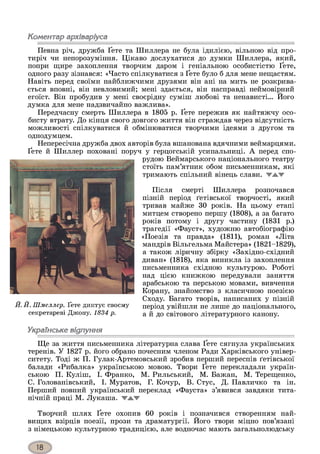 Коментар архіваріуса
Певна річ, дружба Ґете та Шиллера не була ідилією, вільною від про­
тиріч чи непорозуміння. Цікаво дослухатися до думки Шиллера, який,
попри щире захоплення творчим даром і геніальною особистістю Ґете,
одного разу зізнався: «Часто спілкуватися з Ґете було б для мене нещастям.
Навіть перед своїми найближчими друзями він ані на мить не розкрива­
ється вповні, він невловимий; мені здається, він насправді неймовірний
егоїст. Він пробудив у мені своєрідну суміш любові та ненависті... Його
думка для мене надзвичайно важлива».
Передчасну смерть Шиллера в 1805 р. Ґете пережив як найтяжчу осо­
бисту втрату. До кінця свого довгого життя він страждав через відсутність
можливості спілкуватися й обмінюватися творчими ідеями з другом та
однодумцем.
Непересічна дружба двох авторів була вшанована вдячними веймарцями.
Ґете й Шиллер поховані поруч у герцогській усипальниці. А перед спо­
рудою Веймарського національного театру
стоїть пам’ятник обом письменникам, які
тримають спільний вінець слави, жжж
Після смерті Шиллера розпочався
пізній період ґетівської творчості, який
тривав майже ЗО років. На цьому етапі
митцем створено першу (1808), а за багато
років потому і другу частину (1831 р.)
трагедії «Фауст», художню автобіографію
«Поезія та правда» (1811), роман «Літа
мандрів Вільгельма Майстера» (1821-1829),
а також ліричну збірку «Західно-східний
диван» (1818), яка виникла із захоплення
письменника східною культурою. Роботі
над цією книжкою передували заняття
арабською та перською мовами, вивчення
Корану, знайомство з класичною поезією
Сходу. Багато творів, написаних у пізній
Й. Й. Шмеллер. Ґете диктує своєму період увійшли не лише до національного,
секретареві Джону. 1834 р. а й до світового літературного канону.
Українське відлуння
Ще за життя письменника літературна слава Ґете сягнула українських
теренів. У 1827 р. його обрано почесним членом Ради Харківського універ­
ситету. Тоді ж П. Гулак-Артемовський зробив перший переспів ґетівської
балади «Рибалка» українською мовою. Твори Ґете перекладали україн­
ською П. Куліш, І. Франко, М. Рильський, М. Бажай, М. Терещенко,
С. Голованівський, І. Муратов, Г. Кочур, В. Стус, Д. Павличко та ін.
Перший повний український переклад «Фауста» з’явився завдяки тита­
нічній праці М. Лукаша. 'ТЖТ
Творчий шлях Ґете охопив 60 років і позначився створенням най­
вищих взірців поезії, прози та драматургії. Його твори міцно пов’язані
з німецькою культурною традицією, але водночас мають загальнолюдську
 