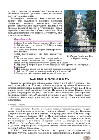 духовну та естетичну значущість. І це є одним із
численних свідчень універсальності та пластич­
ності ґетівського генія.
Літературна діяльність Ґете заклала фун­
дамент для подальшого розвитку німецької
літератури, виявила можливості синтезу
різних національних культурних традицій та
зробила посутній внесок в утвердження засад
європейського гуманізму. Своєю творчістю Ґете
засвідчив настання ери світової літератури, яке
пророче передбачив.
Перевірте себе
1. Якою була доба Просвітництва в Німеччині?
2. Які відомості про життя И. В. Ґете привер­
нули вашу увагу?
3. У чому виявляється творча багатогранність
письменника?
4. Які факти свідчать про його прижиттєву
славу?
5. Як ви вважаєте, чому Ґете, попри усвідом­
лення свого письменницького покликання,
віддав значну частину свого життя державній службі?
6. Яку роль у творчій долі митця відіграли його дружба та співпраця із
Шиллером?
7. Які чинники вплинули на творчий розвиток письменника?
8. Які ідеї об’єднували представників «Бурі й натиску»?
9. Розкрийте зміст поняття «веймарський класицизм».
Діла, яких не поглине вічність
Головним звершенням веймарського періоду, як і всієї ґетівської твор­
чості, став «Фауст». У ньому втілено підсумки духовних й естетичних
шукань письменника, головні відкриття просвітницької думки XVIII ст. і,
ширше, культурний досвід усієї епохи. Запозичивши образ Фауста з попе­
редньої літературної традиції, Ґете надав йому потужного філософського
значення, символічної об’ємності й титанічного масштабу. Завдяки цьому
ґетівський Фауст виріс у постать, що втілює сам дух нової європейської
цивілізації.
Світовімотиви*з
В основу сюжету «Фауста» покладено мотив угоди між людиною та дия­
волом, який належить до вічних сюжетів світової літератури. Вочевидь,
у персонажа був реальний прототип. На думку дослідників, Йоганн Ґеорґ
Фауст народився близько 1481 р. Мав непересічні знання в богослов’ї,
математиці, астрології та медицині. Його вважали чорнокнижником,
тобто чаклуном, який займався чорною магією. За легендами, він помер
у 1540 р. у Вюртемберзі, після того як сплив термін угоди, укладеної ним
з демоном Мефістофелем. Піддавши Фауста страшним тілесним мукам,
нечистий забрав його душу.
У 1587 р. книговидавець Йоганн Шпіс оприлюднив «Історію доктора
Йоганна Фауста, відомого чарівника й чорнокнижника». Головний герой
Ф. Шапер. Пам’ятник Ґете
в Берліні. 1880 р.
 