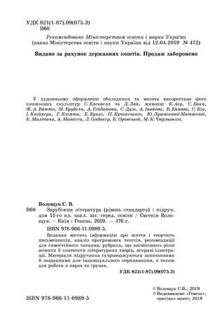 УДК 821(1-87).09(075.3)
В68
Рекомендовано Міністерством освіти і науки України
(наказ Міністерства освіти і науки України від 12.04.2019 № 472)
Видано за рахунок державних коштів. Продаж заборонено
У художньому оформленні обкладинки та макета використано фото
книжкових скульптур С. Блеквелл та Д. Лая, живопис К. Асу, С. Бака,
Ж.А.Ватто, М.Врубеля, А.Гейбатоеа, С.Далі, А. Іванова, В. Канова, С.Кіа,
І. Клейнера, Г. Клімта, Е. Куккі, П. Кучинського, Ю. Лушнікової-Матвєєвої,
К. Малевича, А. Матісса, Л. Олдакер, К. Орокської, М. К. Чюрльоніса.
Волощук Є. В.
В68 Зарубіжна література (рівень стандарту) : підруч.
для 11-го кл. закл. заг. серед, освіти / Євгенія Воло­
щук. - Київ : Генеза, 2019. — 176 с.
ISBN 978-966-11-0989-5.
Видання містить інформацію про життя і творчість
письменників, аналіз програмових текстів, рекомендації
для самостійного читання, рубрики, що висвітлюють різні
аспекти й контексти літературних творів, яскраві ілюстра­
ції. Матеріали підручника супроводжуються запитаннями
й завданнями для індивідуального опрацювання, а також
для роботи в парах та групах.
УДК 821(1-87).09(075.3)
©Волощук Є.В., 2019
©Видавництво «Генеза»,
оригінал-макет, 2019ISBN 978-966-11-0989-5
 