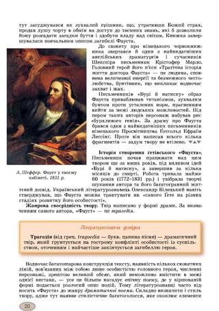 тут засуджувався як зухвалий грішник, що, утративши Божий страх,
продав душу чорту в обмін на доступ до таємних знань, які б дозволили
йому розгадати загадки буття і здобути владу над світом. Книжка завер­
шувалася повчальним описом загибелі Фауста.
До сюжету про німецького чорнокниж­
ника звертався й один з найвидатніших
англійських драматургів і сучасників
Шекспіра письменник Крістофер Марло.
Головний герой його п’єси «Трагічна історія
життя доктора Фауста» — це людина, спов­
нена величезної енергії та безмежного често­
любства, бунтівник, що викликає водночас
захват і жах.
Письменників «Бурі й натиску» образ
Фауста приваблював титанізмом, зухвалим
бунтом проти усталених норм, прагненням
вийти за межі людських можливостей. Під
пером таких авторів персонаж набував рис
«бурхливого генія». За драму про Фауста
брався один з найвидатніших письменників
німецького Просвітництва Ґотгольд Ефраїм
Лессінґ. Проте він написав всього кілька
фрагментів — задум твору не втілено. WAW
Історія створення ґетівського «Фауста».
Письменник почав працювати над цим
твором ще за юних років, під впливом ідей
«Бурі й натиску», а завершив за кілька
місяців до смерті. Робота тривала майже
60 років (1772-1831 рр.) і увібрала творчі
шукання автора та його багатогранний жит­
тєвий досвід. Український літературознавець Олександр Білецький навіть
стверджував, що Фауста можна трактувати як «самого Ґете на різних
стадіях розвитку його особистості».
Жанрова своєрідність твору. Твір написано у формі драми. За визна­
ченням самого автора, «Фауст» — це трагедія.
А. Шеффер. Фауст у своєму
кабінеті. 1831 р.
Літературознавча довідка
Трагедія (від грец. tragoedia — букв, цапина пісня) — драматичний
твір, який ґрунтується на гострому конфлікті особистості із суспіль­
ством, оточенням і найчастіше закінчується загибеллю героя.
Водночас багатошарова конструкція тексту, наявність кількох сюжетних
ліній, пов’язаних між собою лише особистістю головного героя, численні
персонажі, зрештою великий обсяг, який неможливо вмістити в межі
однієї вистави, — усе це більше нагадує епічну поему, де у віршованій
формі подається розлогий опис подій. Тому літературознавці часто від­
носять «Фауста» до жанру драматичної поеми. Складно визначити і стиль
твору, адже тут наявне стилістичне багатоголосся, яке охоплює елементи
 