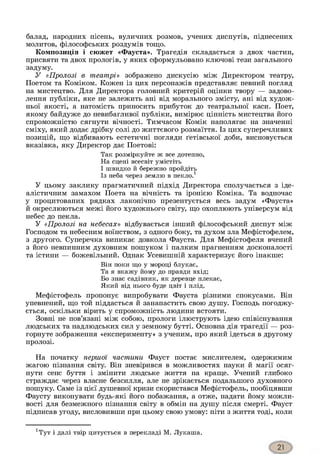 балад, народних пісень, вуличних розмов, учених диспутів, піднесених
молитов, філософських роздумів тощо.
Композиція і сюжет «Фауста». Трагедія складається з двох частин,
присвяти та двох прологів, у яких сформульовано ключові тези загального
задуму.
У «Пролозі в театрі» зображено дискусію між Директором театру,
Поетом та Коміком. Кожен із цих персонажів представляє певний погляд
на мистецтво. Для Директора головний критерій оцінки твору — задово­
лення публіки, яке не залежить ані від морального змісту, ані від худож­
ньої якості, а натомість приносить прибуток до театральної каси. Поет,
якому байдуже до невибагливої публіки, вимірює цінність мистецтва його
спроможністю сягнути вічності. Тимчасом Комік наполягає на значенні
сміху, який додає дрібку солі до життєвого розмаїття. Із цих суперечливих
позицій, що відбивають естетичні погляди ґетівської доби, висновується
вказівка, яку Директор дає Поетові:
Так розміркуйте ж все дотепно,
На сцені всесвіт умістіть
І швидко й бережно пройдіть
Із неба через землю в пекло.1
У цьому заклику прагматичний підхід Директора сполучається з іде­
алістичним замахом Поета на вічність та іронією Коміка. Та водночас
у процитованих рядках лаконічно презентується весь задум «Фауста»
й окреслюються межі його художнього світу, що охоплюють універсум від
небес до пекла.
У «Пролозі на небесах» відбувається інший філософський диспут між
Господом та небесним воїнством, з одного боку, та духом зла Мефістофелем,
з другого. Суперечка виникає довкола Фауста. Для Мефістофеля вчений
з його невпинним духовним пошуком і палким прагненням досконалості
та істини — божевільний. Однак Усевишній характеризує його інакше:
Він поки що у мороці блукає,
Та я вкажу йому до правди вхід;
Бо знає садівник, як деревце плекає,
Який від нього буде цвіт і плід.
Мефістофель пропонує випробувати Фауста різними спокусами. Він
упевнений, що той піддасться й занапастить свою душу. Господь погоджу­
ється, оскільки вірить у спроможність людини встояти.
Зовні не пов’язані між собою, прологи ілюструють ідею співіснування
людських та надлюдських сил у земному бутті. Основна дія трагедії — роз­
горнуте зображення «експерименту» з ученим, про який ідеться в другому
пролозі.
На початку першої частини Фауст постає мислителем, одержимим
жагою пізнання світу. Він зневірився в можливостях науки й магії осяг­
нути сенс буття і змінити людське життя на краще. Учений глибоко
страждає через власне безсилля, але не зрікається подальшого духовного
пошуку. Саме із цієї душевної кризи скористався Мефістофель, пообіцявши
Фаусту виконувати будь-які його побажання, а отже, надати йому можли­
вості для безмежного пізнання світу в обмін на душу після смерті. Фауст
підписав угоду, висловивши при цьому свою умову: піти з життя тоді, коли
хТут і далі твір цитується в перекладі М. Лукаша.
 